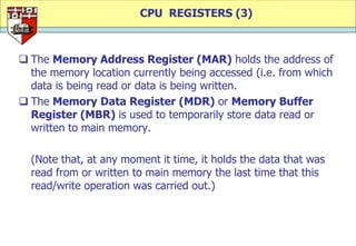 CPU REGISTERS (3)



 The Memory Address Register (MAR) holds the address of
  the memory location currently being accessed (i.e. from which
  data is being read or data is being written.
 The Memory Data Register (MDR) or Memory Buffer
  Register (MBR) is used to temporarily store data read or
  written to main memory.

  (Note that, at any moment it time, it holds the data that was
  read from or written to main memory the last time that this
  read/write operation was carried out.)
 