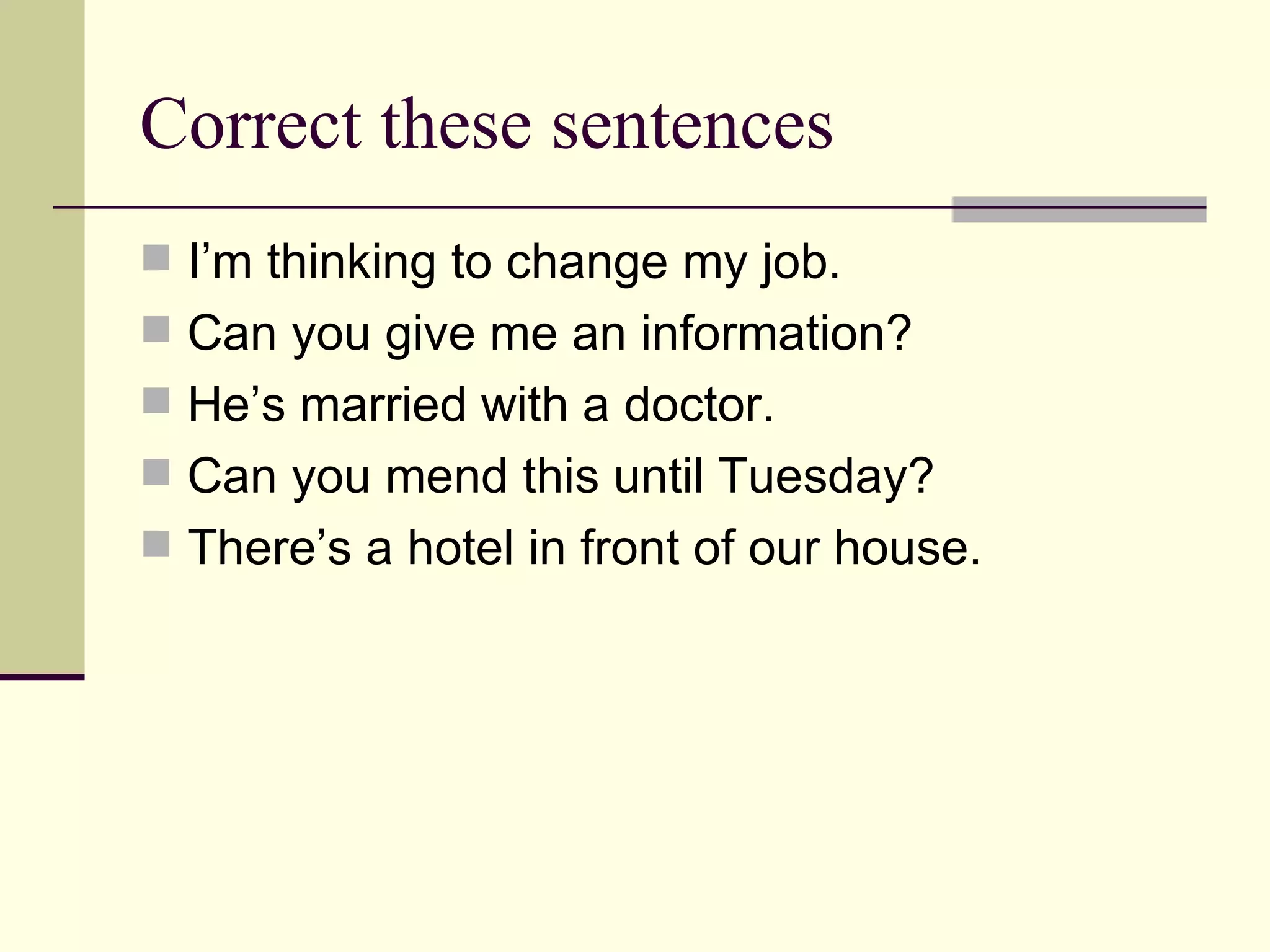 Correct these sentences I’m thinking to change my job. Can you give me an information? He’s married with a doctor. Can you mend this until Tuesday? There’s a hotel in front of our house.