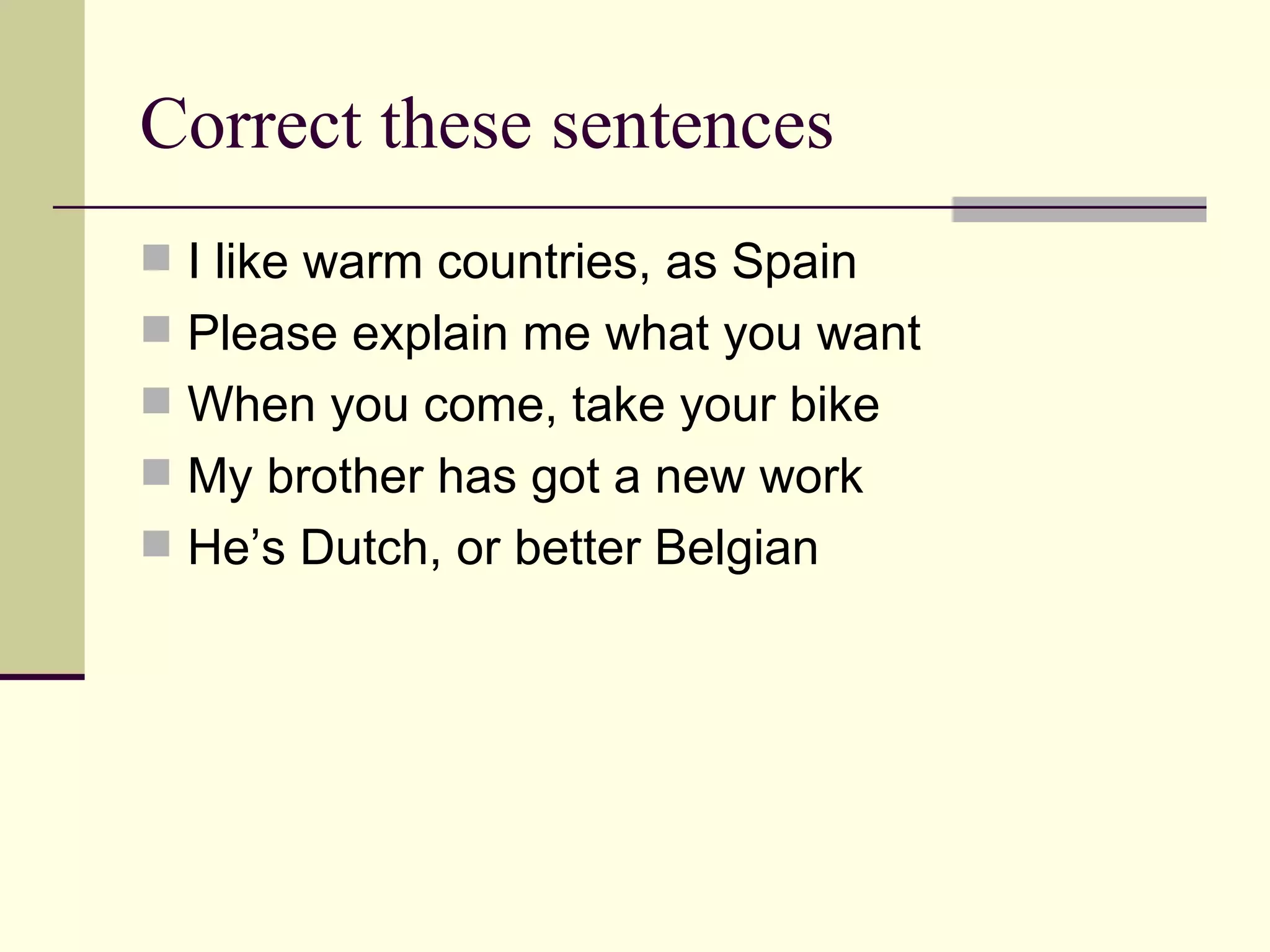 Correct these sentences I like warm countries, as Spain Please explain me what you want When you come, take your bike My brother has got a new work He’s Dutch, or better Belgian