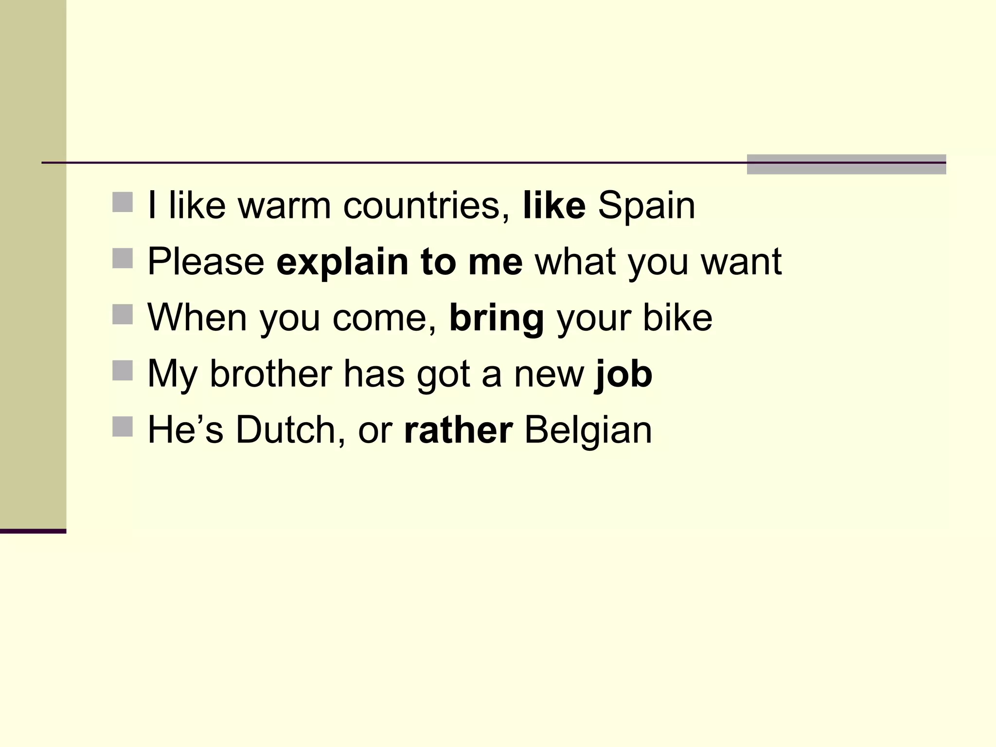 I like warm countries, like Spain Please explain to me what you want When you come, bring your bike My brother has got a new job He’s Dutch, or rather Belgian