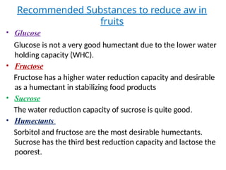 Recommended Substances to reduce aw in
fruits
• Glucose
Glucose is not a very good humectant due to the lower water
holding capacity (WHC).
• Fructose
Fructose has a higher water reduction capacity and desirable
as a humectant in stabilizing food products
• Sucrose
The water reduction capacity of sucrose is quite good.
• Humectants
Sorbitol and fructose are the most desirable humectants.
Sucrose has the third best reduction capacity and lactose the
poorest.
 