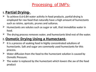 Processing of IMF’s-
1. Partial Drying-
 To achieve 0.6-0.84 water activity in food products, partial drying is
employed for raw food that naturally have a high amount of humectants
such as raisins, apricots, prunes and sultanas.
 Humectants are solutes such as sugar or salt, that immobilize water in
food.
 The drying process removes water, and humectants bind rest of the water.
2. Osmotic Drying Using a Humectant-
 It is a process of soaking food in highly concentrated solutions of
humectants. Salt and sugar are commonly used humectants for this
process.
 Water diffusion from the food to the humectant solution is caused by
Osmotic Pressure.
 The water is replaced by the humectant which lowers the aw of the food
product
 