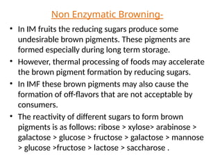 Non Enzymatic Browning-
• In IM fruits the reducing sugars produce some
undesirable brown pigments. These pigments are
formed especially during long term storage.
• However, thermal processing of foods may accelerate
the brown pigment formation by reducing sugars.
• In IMF these brown pigments may also cause the
formation of off-flavors that are not acceptable by
consumers.
• The reactivity of different sugars to form brown
pigments is as follows: ribose > xylose> arabinose >
galactose > glucose > fructose > galactose > mannose
> glucose >fructose > lactose > saccharose .
 