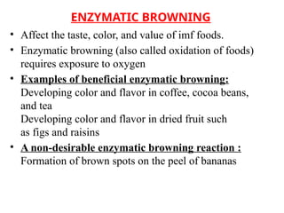 ENZYMATIC BROWNING
• Affect the taste, color, and value of imf foods.
• Enzymatic browning (also called oxidation of foods)
requires exposure to oxygen
• Examples of beneficial enzymatic browning:
Developing color and flavor in coffee, cocoa beans,
and tea
Developing color and flavor in dried fruit such
as figs and raisins
• A non-desirable enzymatic browning reaction :
Formation of brown spots on the peel of bananas
 