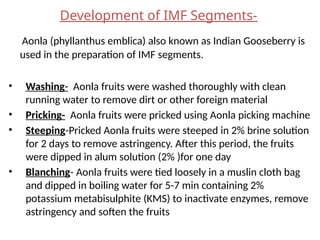 Development of IMF Segments-
Aonla (phyllanthus emblica) also known as Indian Gooseberry is
used in the preparation of IMF segments.
• Washing- Aonla fruits were washed thoroughly with clean
running water to remove dirt or other foreign material
• Pricking- Aonla fruits were pricked using Aonla picking machine
• Steeping-Pricked Aonla fruits were steeped in 2% brine solution
for 2 days to remove astringency. After this period, the fruits
were dipped in alum solution (2% )for one day
• Blanching- Aonla fruits were tied loosely in a muslin cloth bag
and dipped in boiling water for 5-7 min containing 2%
potassium metabisulphite (KMS) to inactivate enzymes, remove
astringency and soften the fruits
 