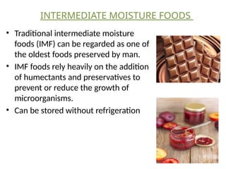 INTERMEDIATE MOISTURE FOODS
• Traditional intermediate moisture
foods (IMF) can be regarded as one of
the oldest foods preserved by man.
• IMF foods rely heavily on the addition
of humectants and preservatives to
prevent or reduce the growth of
microorganisms.
• Can be stored without refrigeration
 