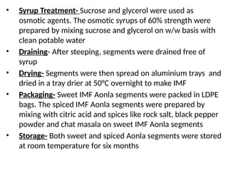 • Syrup Treatment- Sucrose and glycerol were used as
osmotic agents. The osmotic syrups of 60% strength were
prepared by mixing sucrose and glycerol on w/w basis with
clean potable water
• Draining- After steeping, segments were drained free of
syrup
• Drying- Segments were then spread on aluminium trays and
dried in a tray drier at 50°C overnight to make IMF
• Packaging- Sweet IMF Aonla segments were packed in LDPE
bags. The spiced IMF Aonla segments were prepared by
mixing with citric acid and spices like rock salt, black pepper
powder and chat masala on sweet IMF Aonla segments
• Storage- Both sweet and spiced Aonla segments were stored
at room temperature for six months
 