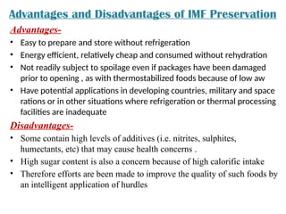 Advantages and Disadvantages of IMF Preservation
Advantages-
• Easy to prepare and store without refrigeration
• Energy efficient, relatively cheap and consumed without rehydration
• Not readily subject to spoilage even if packages have been damaged
prior to opening , as with thermostabilized foods because of low aw
• Have potential applications in developing countries, military and space
rations or in other situations where refrigeration or thermal processing
facilities are inadequate
Disadvantages-
• Some contain high levels of additives (i.e. nitrites, sulphites,
humectants, etc) that may cause health concerns .
• High sugar content is also a concern because of high calorific intake
• Therefore efforts are been made to improve the quality of such foods by
an intelligent application of hurdles
 