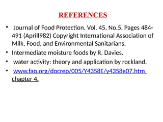 REFERENCES
• Journal of Food Protection. Vol. 45, No.5, Pages 484-
491 (Aprill982) Copyright International Association of
Milk, Food, and Environmental Sanitarians.
• Intermediate moisture foods by R. Davies.
• water activity: theory and application by rockland.
• www.fao.org/docrep/005/Y4358E/y4358e07.htm
chapter 4.
 