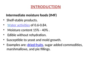 INTRODUCTION
Intermediate moisture foods (IMF)
• Shelf-stable products.
• Water activities of 0.6-0.84.
• Moisture content 15% - 40% .
• Edible without rehydration.
• Susceptible to yeast and mold growth.
• Examples are: dried fruits, sugar added commodities,
marshmallows, and pie fillings.
 