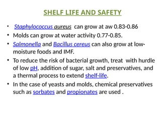 SHELF LIFE AND SAFETY
• Staphylococcus aureus can grow at aw 0.83-0.86
• Molds can grow at water activity 0.77-0.85.
• Salmonella and Bacillus cereus can also grow at low-
moisture foods and IMF.
• To reduce the risk of bacterial growth, treat with hurdle
of low pH, addition of sugar, salt and preservatives, and
a thermal process to extend shelf-life.
• In the case of yeasts and molds, chemical preservatives
such as sorbates and propionates are used .
 