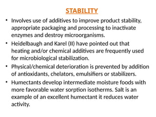 STABILITY
• Involves use of additives to improve product stability,
appropriate packaging and processing to inactivate
enzymes and destroy microorganisms.
• Heidelbaugh and Karel (II) have pointed out that
heating and/or chemical additives are frequently used
for microbiological stabilization.
• Physical/chemical deterioration is prevented by addition
of antioxidants, chelators, emulsifiers or stabilizers.
• Humectants develop intermediate moisture foods with
more favorable water sorption isotherms. Salt is an
example of an excellent humectant it reduces water
activity.
 