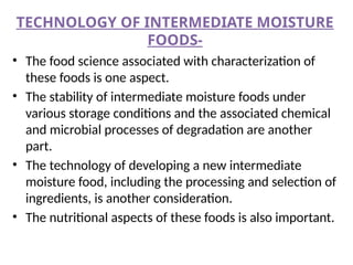 TECHNOLOGY OF INTERMEDIATE MOISTURE
FOODS-
• The food science associated with characterization of
these foods is one aspect.
• The stability of intermediate moisture foods under
various storage conditions and the associated chemical
and microbial processes of degradation are another
part.
• The technology of developing a new intermediate
moisture food, including the processing and selection of
ingredients, is another consideration.
• The nutritional aspects of these foods is also important.
 