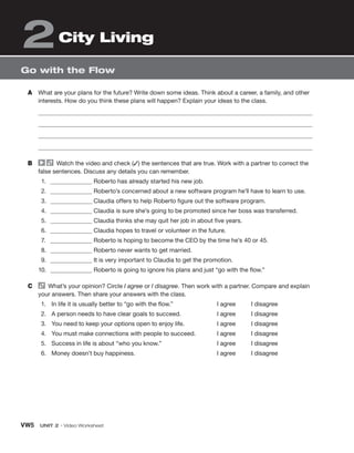 VW5 UNIT 2 • Video Worksheet
Go with the Flow
City Living
2
A What are your plans for the future? Write down some ideas. Think about a career, a family, and other
interests. How do you think these plans will happen? Explain your ideas to the class.
B Watch the video and check (✓) the sentences that are true. Work with a partner to correct the
false sentences. Discuss any details you can remember.
1. Roberto has already started his new job.
2. Roberto’s concerned about a new software program he’ll have to learn to use.
3. Claudia offers to help Roberto figure out the software program.
4. Claudia is sure she’s going to be promoted since her boss was transferred.
5. Claudia thinks she may quit her job in about five years.
6. Claudia hopes to travel or volunteer in the future.
7. Roberto is hoping to become the CEO by the time he’s 40 or 45.
8. Roberto never wants to get married.
9. It is very important to Claudia to get the promotion.
10. Roberto is going to ignore his plans and just “go with the flow.”
C What’s your opinion? Circle I agree or I disagree. Then work with a partner. Compare and explain
your answers. Then share your answers with the class.
1. In life it is usually better to “go with the flow.” I agree   I disagree
2. A person needs to have clear goals to succeed. I agree   I disagree
3. You need to keep your options open to enjoy life. I agree   I disagree
4. You must make connections with people to succeed. I agree   I disagree
5. Success in life is about “who you know.” I agree   I disagree
6. Money doesn’t buy happiness. I agree   I disagree
 