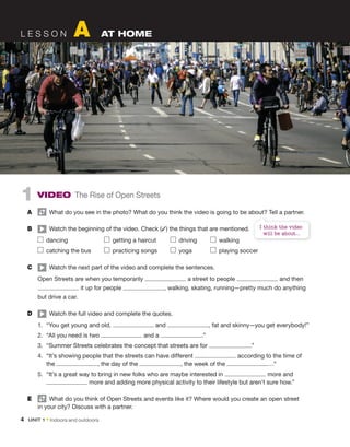 1 Video The Rise of Open Streets
A What do you see in the photo? What do you think the video is going to be about? Tell a partner.
B Watch the beginning of the video. Check (✓) the things that are mentioned.
dancing getting a haircut driving walking
catching the bus practicing songs yoga playing soccer
C Watch the next part of the video and complete the sentences.
Open Streets are when you temporarily a street to people and then
it up for people , walking, skating, running—pretty much do anything
but drive a car.
D Watch the full video and complete the quotes.
1. “You get young and old, and , fat and skinny—you get everybody!”
2. “All you need is two and a .”
3. “Summer Streets celebrates the concept that streets are for .”
4. “It’s showing people that the streets can have different according to the time of
the , the day of the , the week of the …”
5. “It’s a great way to bring in new folks who are maybe interested in more and
more and adding more physical activity to their lifestyle but aren’t sure how.”
e What do you think of Open Streets and events like it? Where would you create an open street
in your city? Discuss with a partner.
L E S S O N A AT HOME
I think the video
will be about...
4 Unit 1 • Indoors and outdoors
 