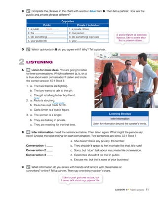 2 LiStening
A Listen for main ideas. You are going to listen
to three conversations. Which statement (a, b, or c)
is true about each conversation? Listen and circle
the correct answer. CD 1 Track 6
1. a. The two friends are fighting.
b. The boy wants to talk to the girl.
c. The girl is talking to her boyfriend.
2. a. Paula is studying.
b. Paula has met Carla Smith.
c. Carla Smith is a public figure.
3. a. The woman is a singer.
b. They are talking in private.
c. They are meeting for the first time.
B infer information. Read the sentences below. Then listen again. What might the person say
next? Choose the best ending for each conversation. Two sentences are extra. CD 1 Track 6
a. She doesn’t have any privacy. It’s terrible!
b. They shouldn’t speak to her in private like that. It’s rude!
c. Sorry, but I don’t talk about my private life on television.
d. Celebrities shouldn’t do that in public.
e. Excuse me, but that’s none of your business!
C What information do you share with friends and family? with classmates or
coworkers? online? Tell a partner. Then say one thing you don’t share.
/ˈpɔlə/
/ˈkɑrlə ˈsmɪθ/
I like to post pictures online, but
I never talk about my private life.
A public figure is someone
famous, like a movie star.
But a private citizen…
Opposites
public private / individual
1. a public 1. a private citizen
2. the 2. one person
3. (do something) 3. (do something) in private
4. your public life 4. your
D Which opinion(s) in B do you agree with? Why? Tell a partner.
C Complete the phrases in the chart with words in blue from B. Then tell a partner: How are the
public and private phrases different?
figure
Conversation 1
Conversation 2
Conversation 3
Listening Strategy
Infer Information
Listen for information beyond the speaker’s words.
lEsson B • Public spaces 11
 