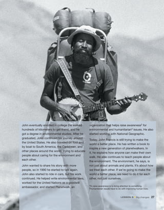 John eventually enrolled in college (he walked
hundreds of kilometers to get there), and he
got a degree in environmental studies. After he
graduated, John continued his journey around
the United States. He also traveled on foot and
by boat to South America, the Caribbean, and
other places around the world, trying to educate
people about caring for the environment and
each other.
John wanted to share his story with more
people, so in 1990 he started to talk again.
John also started to ride in cars, but his work
continued. He helped write environmental laws,
worked for the United Nations as a goodwill
ambassador, and started Planetwalk, an
organization that helps raise awareness2 for
environmental and humanitarian3 issues. He also
started working with National Geographic.
Today, John Francis is still trying to make the
world a better place. He has written a book to
inspire a new generation of planetwalkers. In
it, he explains how anyone can make their own
walk. He also continues to teach people about
the environment. The environment, he says, is
not just about animals and plants. It’s about how
we treat each other. If we’re going to make the
world a better place, we need to do it for each
other, not just ourselves.
2To raise awareness is to bring attention to something.
3Humanitarian issues have to do with improving human lives.
lEsson B • Big changes 27
 
