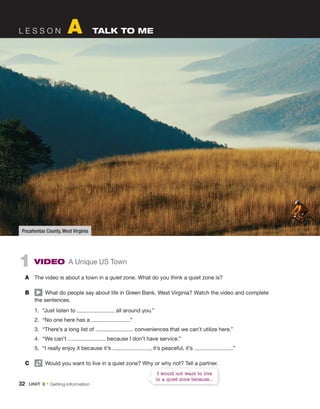 L E S S O N A TALK TO ME
1 ViDeO A Unique US Town
A The video is about a town in a quiet zone. What do you think a quiet zone is?
B What do people say about life in Green Bank, West Virginia? Watch the video and complete
the sentences.
1. “Just listen to all around you.”
2. “No one here has a .”
3. “There’s a long list of conveniences that we can’t utilize here.”
4. “We can’t because I don’t have service.”
5. “I really enjoy it because it’s , it’s peaceful, it’s .”
C Would you want to live in a quiet zone? Why or why not? Tell a partner.
Pocahontas County, West Virginia
Would you want to live in a quiet zone? Why or why not? Tell a partner.
I would not want to live
in a quiet zone because...
32 Unit 3 • Getting information
 
