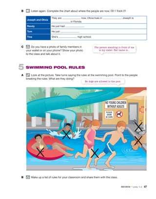 B Listen again. Complete the chart about where the people are now. CD 1 Track 21
Joseph and Olivia
They are now. Olivia lives in . Joseph is
in Florida.
Randy He just had .
Tom He just .
Tina She’s high school.
C group
Do you have a photo of family members in
your wallet or on your phone? Show your photo
to the class and talk about it.
5 SWIMMING POOL RULES
A Look at the picture. Take turns saying the rules at the swimming pool. Point to the people
breaking the rules. What are they doing?
B group
Make up a list of rules for your classroom and share them with the class.
No dogs are allowed in the pool.
The person standing in front of me
is my sister. Her name is...
X
X X
X
X
REVIEW • Units 1–3 47
 
