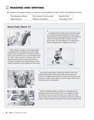 18  UNIT 3 • Getting information
2  Reading and writing
A	 Read the newspaper articles and write the correct headline for each article. Two headlines are extra.
The Dangerous Dinner	 They Couldn’t Communicate	 Beautiful Girls
Silent Beauties	 Robbery at the Store	 A Very Busy Thief
3.  	
The annual camel beauty contest was held last week in the
United Arab Emirates. More than 25,000 camels entered the
contest. The judges examined them for shiny hair, tall humps, and
long necks. Unlike human beauty contests, though, there were no
interviews with the contestants.
4.  	
Police in Sheffield, England, arrested a 41-year-old man for
stealing five cars. Graham Owens went to car dealers and said
he wanted to buy a car, and borrowed a car to test-drive. Each
time, he drove the car around, then cleaned it inside and washed it
outside—before leaving it at the side of the road and walking home.
1.  	
A bank robbery in Virginia, in the United States,
was stopped when the robber and the bank teller
couldn’t reach an agreement. The robber pushed a
holdup note under the window, but the teller looked
at it, said, “I can’t read this,” and gave it back. The
robber pushed the note through a second time.
The teller crumpled up the note and threw it at the
robber. He picked it up and walked out of the bank.
2.  	
A professional ice hockey player will miss the rest
of this season’s games because he injured himself.
National Hockey League goalie Jean-Louis Blanchard
went on the injured list after he fell and seriously
hurt his back. He was walking out of a restaurant in
Ottawa, Canada when he slipped on some ice.
News Daily, March 12
 