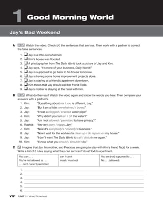 VW1 UNIT 1 • Video Worksheet
A Watch the video. Check (✓) the sentences that are true. Then work with a partner to correct
the false sentences.
1. ❏ Jay is a little overwhelmed.
2. ❏ Kim’s house was flooded.
3. ❏ A photographer from The Daily World took a picture of Jay and Kim.
4. ❏ Jay says, “It’s none of your business, Daily World!”
5. ❏ Jay is supposed to go back to his house tomorrow.
6. ❏ Jay is having some home improvement projects done.
7. ❏ Jay is staying at a friend’s apartment downtown.
8. ❏ Kim thinks that Jay should call her friend Todd.
9. ❏ Jay’s mother is staying at the hotel with him.
B What do they say? Watch the video again and circle the words you hear. Then compare your
answers with a partner’s.
1. Kim: “Something about me / you is different, Jay.”
2. Jay: “But I am a little overwhelmed / bored.”
3. Jay: “It was a clogged / cracked water pipe!”
4. Kim: “Why didn’t you turn on / off the water?”
5. Jay: “Am I not allowed / permitted to have privacy?”
6. Rashid: “I’m very sorry / happy, Jay.”
7. Kim: “Now it’s everybody’s / nobody’s business.”
8. Jay: “Now I wait for the workers to clean up / do repairs on my house.”
9. Jay: “I don’t want The Daily World to call / disturb me again.”
10. Kim: “I know what you should / shouldn’t do.”
C Imagine that Jay, his mother, and Precious are going to stay with Kim’s friend Todd for a week.
Write a list of 6 rules saying what they can and can’t do at Todd’s apartment.
You can . . .
You’re not allowed to . . .
. . . isn’t / aren’t permitted
can / can’t
must / must not
You are (not) supposed to . . .
No . . . (allowed)
1.
2.
3.
4.
5.
6.
Jay’s Bad Weekend
1 Good Morning World
 