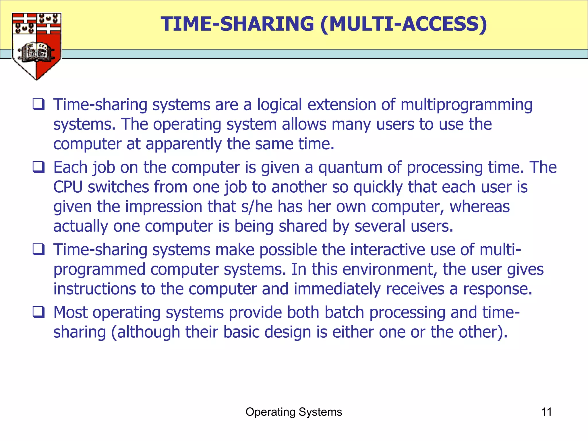 TIME-SHARING (MULTI-ACCESS)



 Time-sharing systems are a logical extension of multiprogramming
  systems. The operating system allows many users to use the
  computer at apparently the same time.
 Each job on the computer is given a quantum of processing time. The
  CPU switches from one job to another so quickly that each user is
  given the impression that s/he has her own computer, whereas
  actually one computer is being shared by several users.
 Time-sharing systems make possible the interactive use of multi-
  programmed computer systems. In this environment, the user gives
  instructions to the computer and immediately receives a response.
 Most operating systems provide both batch processing and time-
  sharing (although their basic design is either one or the other).



                            Operating Systems                     11
 