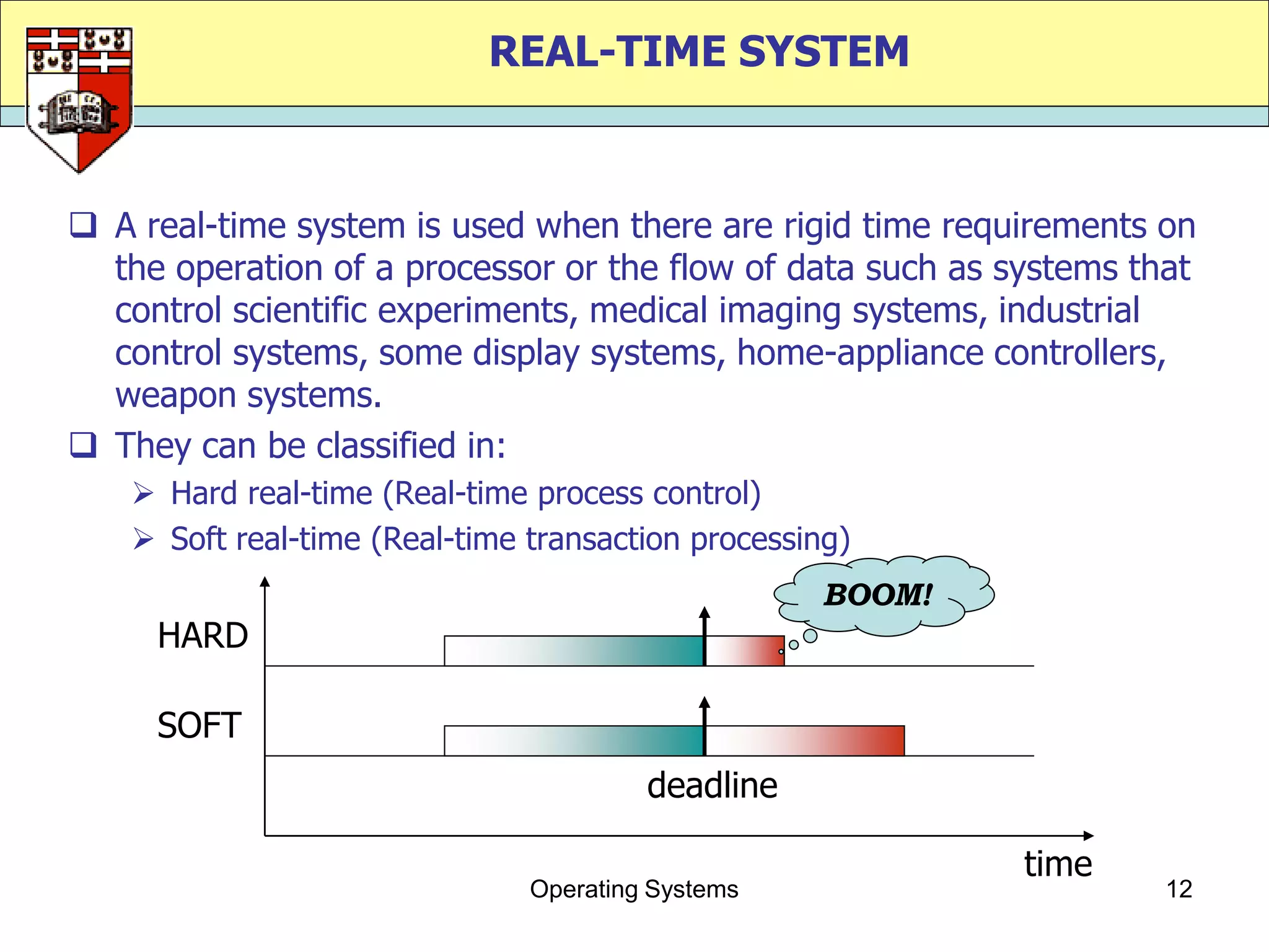 REAL-TIME SYSTEM



 A real-time system is used when there are rigid time requirements on
  the operation of a processor or the flow of data such as systems that
  control scientific experiments, medical imaging systems, industrial
  control systems, some display systems, home-appliance controllers,
  weapon systems.
 They can be classified in:
    Hard real-time (Real-time process control)
    Soft real-time (Real-time transaction processing)
                                                   BOOM!
     HARD

     SOFT
                                        deadline

                                                            time
                               Operating Systems                     12
 