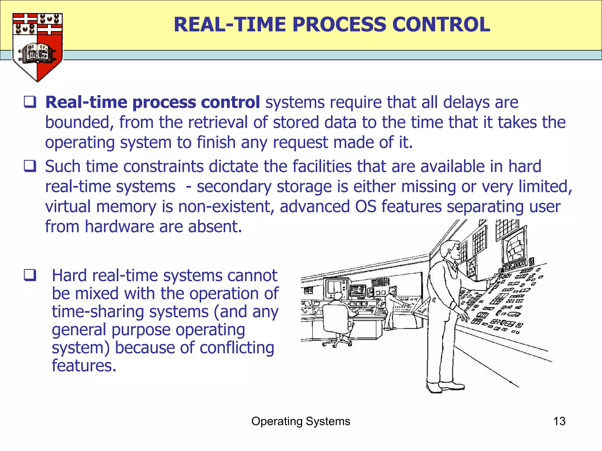 REAL-TIME PROCESS CONTROL


 Real-time process control systems require that all delays are
  bounded, from the retrieval of stored data to the time that it takes the
  operating system to finish any request made of it.
 Such time constraints dictate the facilities that are available in hard
  real-time systems - secondary storage is either missing or very limited,
  virtual memory is non-existent, advanced OS features separating user
  from hardware are absent.

 Hard real-time systems cannot
  be mixed with the operation of
  time-sharing systems (and any
  general purpose operating
  system) because of conflicting
  features.


                              Operating Systems                        13
 
