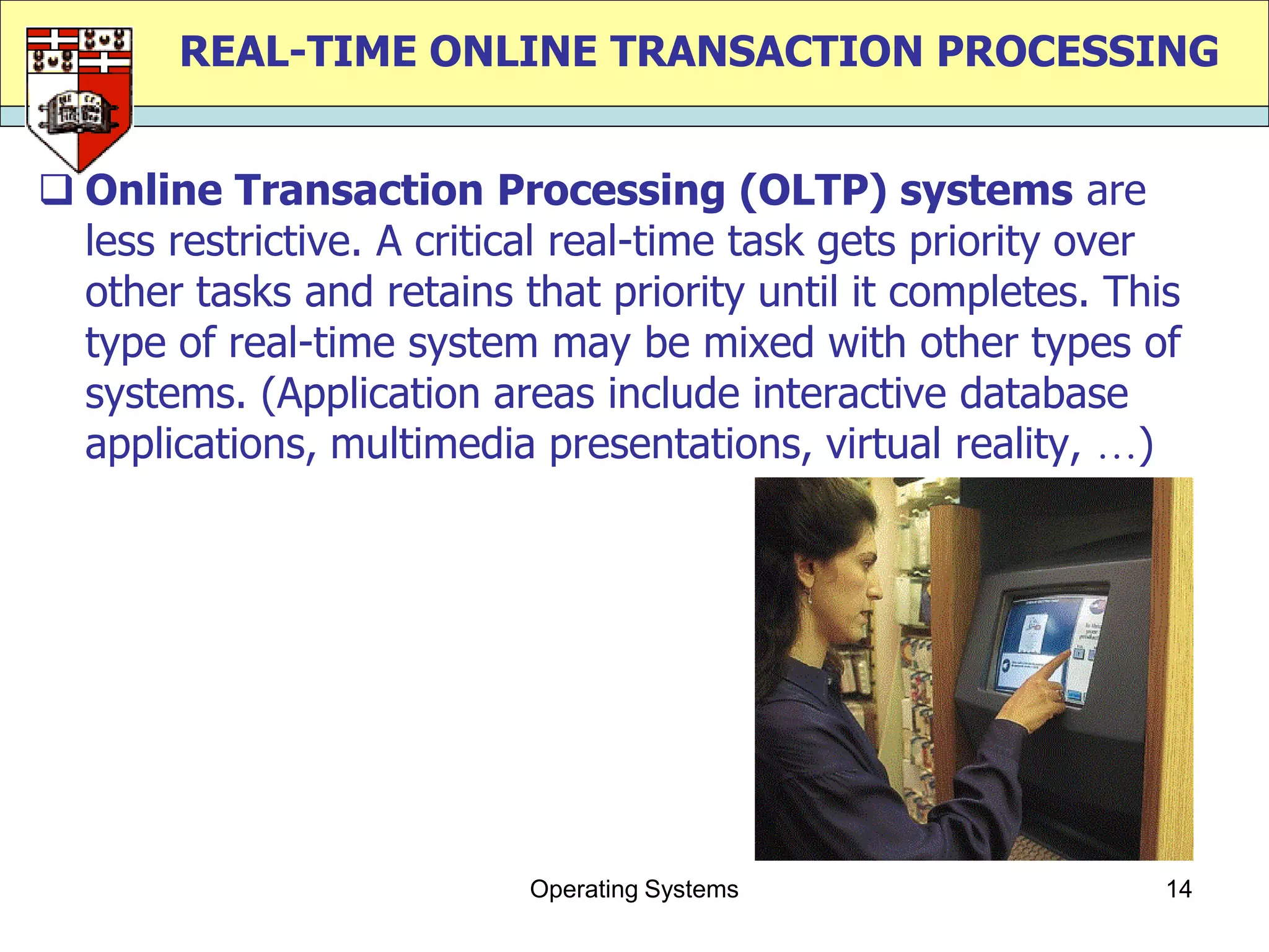 REAL-TIME ONLINE TRANSACTION PROCESSING


 Online Transaction Processing (OLTP) systems are
  less restrictive. A critical real-time task gets priority over
  other tasks and retains that priority until it completes. This
  type of real-time system may be mixed with other types of
  systems. (Application areas include interactive database
  applications, multimedia presentations, virtual reality, )




                           Operating Systems                   14
 