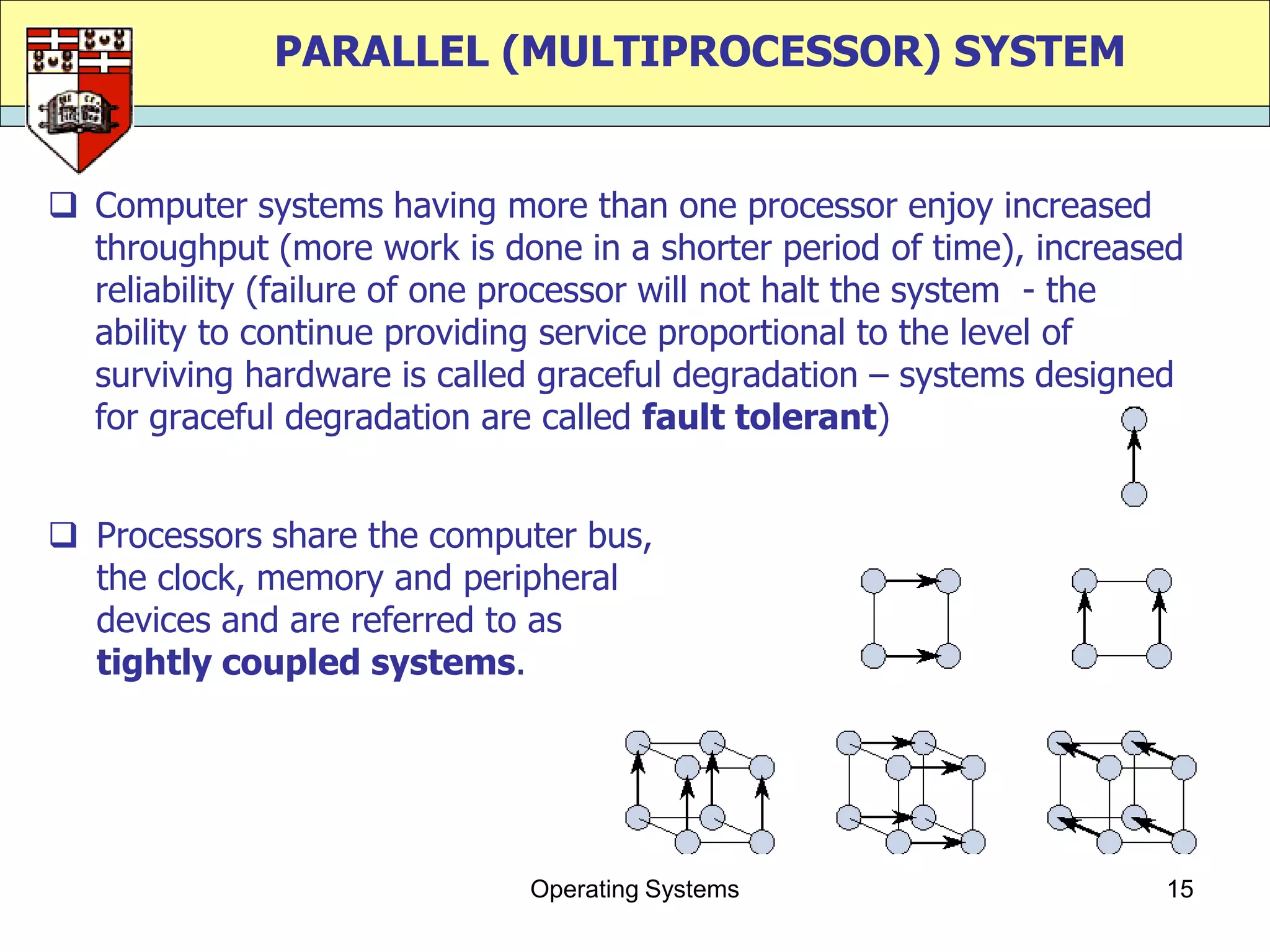 PARALLEL (MULTIPROCESSOR) SYSTEM


 Computer systems having more than one processor enjoy increased
  throughput (more work is done in a shorter period of time), increased
  reliability (failure of one processor will not halt the system - the
  ability to continue providing service proportional to the level of
  surviving hardware is called graceful degradation – systems designed
  for graceful degradation are called fault tolerant)


 Processors share the computer bus,
  the clock, memory and peripheral
  devices and are referred to as
  tightly coupled systems.




                              Operating Systems                      15
 