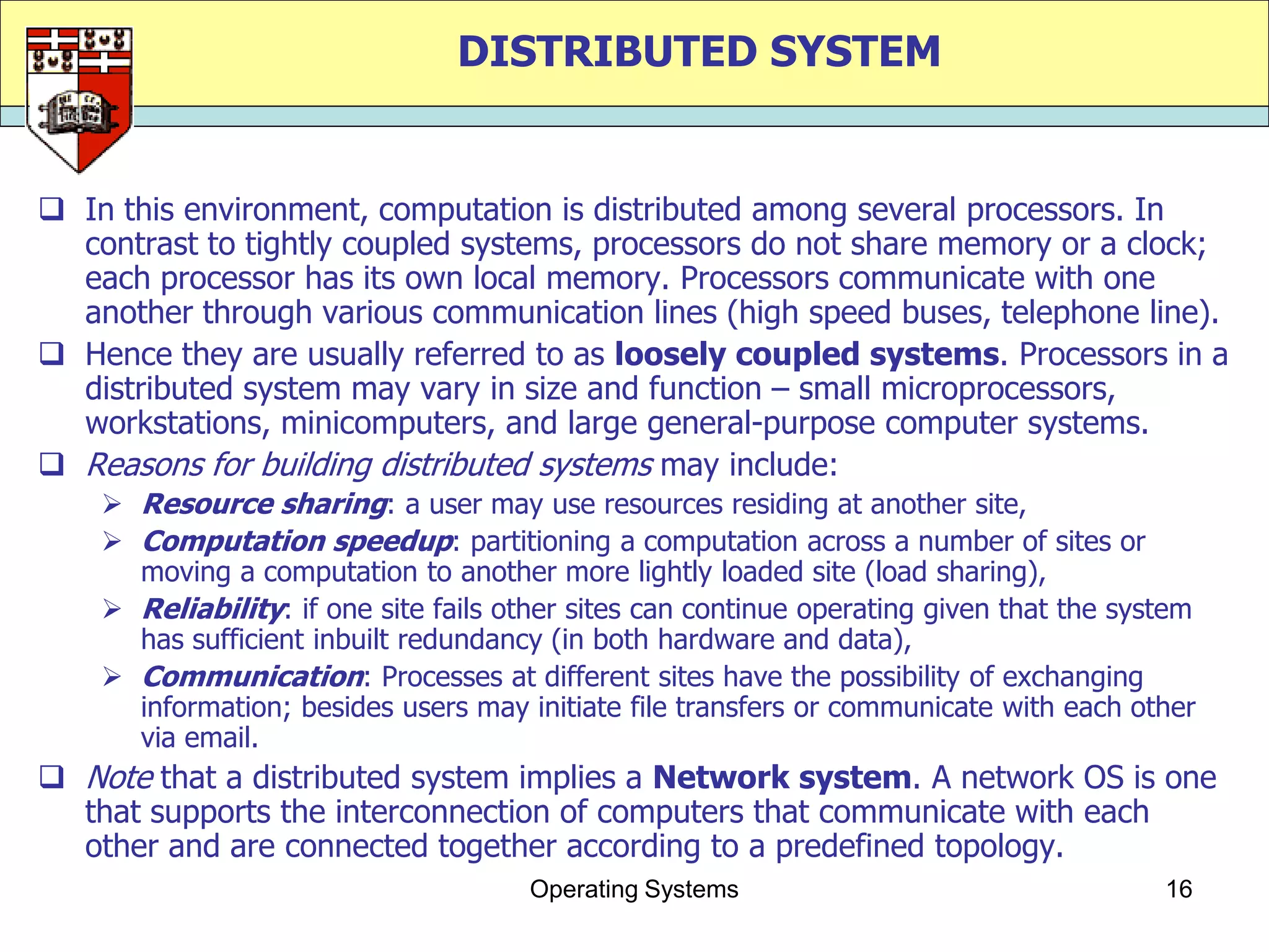 DISTRIBUTED SYSTEM


 In this environment, computation is distributed among several processors. In
  contrast to tightly coupled systems, processors do not share memory or a clock;
  each processor has its own local memory. Processors communicate with one
  another through various communication lines (high speed buses, telephone line).
 Hence they are usually referred to as loosely coupled systems. Processors in a
  distributed system may vary in size and function – small microprocessors,
  workstations, minicomputers, and large general-purpose computer systems.
 Reasons for building distributed systems may include:
     Resource sharing: a user may use resources residing at another site,
     Computation speedup: partitioning a computation across a number of sites or
      moving a computation to another more lightly loaded site (load sharing),
     Reliability: if one site fails other sites can continue operating given that the system
      has sufficient inbuilt redundancy (in both hardware and data),
     Communication: Processes at different sites have the possibility of exchanging
      information; besides users may initiate file transfers or communicate with each other
      via email.
 Note that a distributed system implies a Network system. A network OS is one
  that supports the interconnection of computers that communicate with each
  other and are connected together according to a predefined topology.
                                      Operating Systems                                   16
 