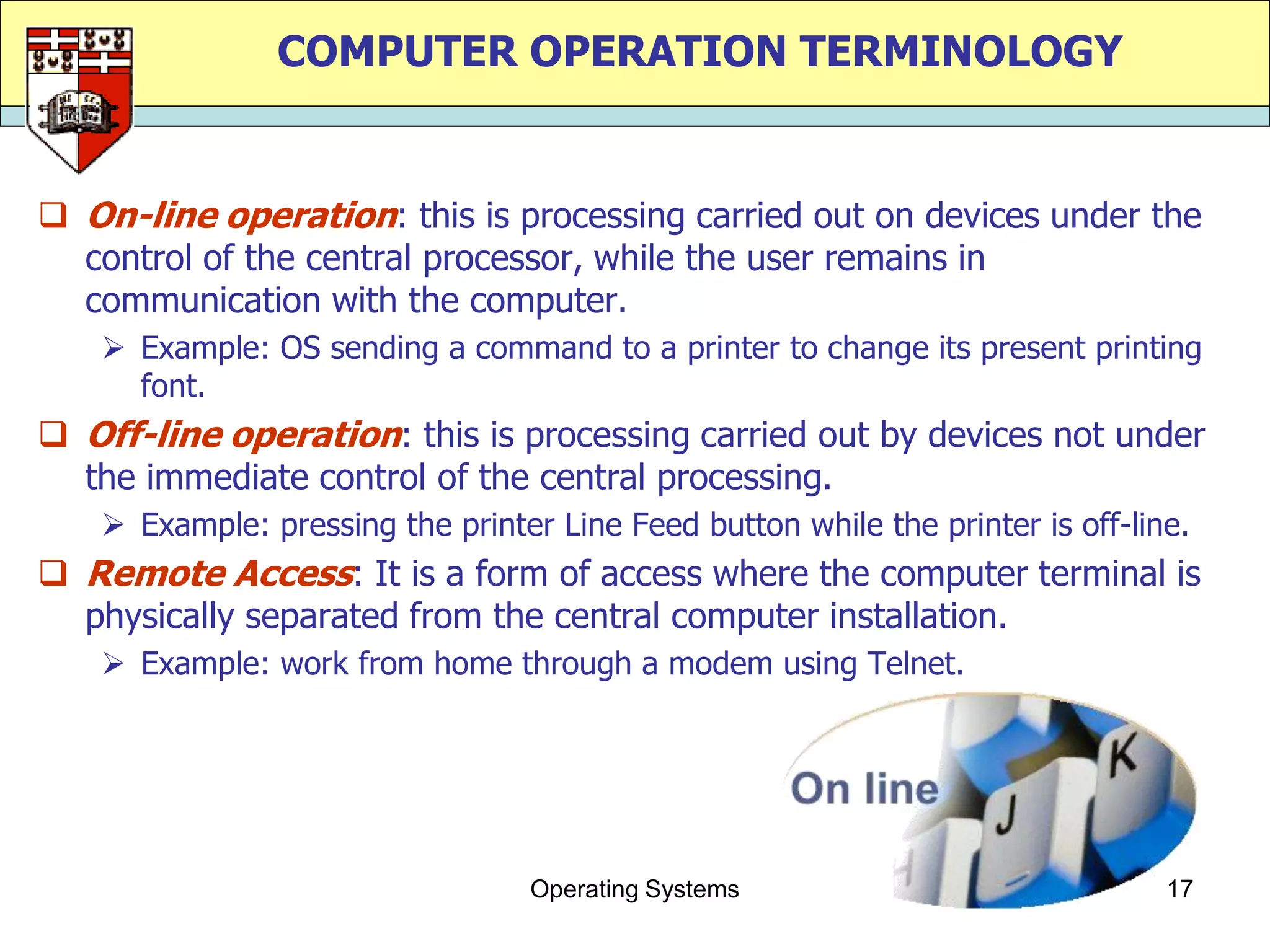 COMPUTER OPERATION TERMINOLOGY


 On-line operation: this is processing carried out on devices under the
  control of the central processor, while the user remains in
  communication with the computer.
    Example: OS sending a command to a printer to change its present printing
     font.
 Off-line operation: this is processing carried out by devices not under
  the immediate control of the central processing.
    Example: pressing the printer Line Feed button while the printer is off-line.
 Remote Access: It is a form of access where the computer terminal is
  physically separated from the central computer installation.
    Example: work from home through a modem using Telnet.




                                  Operating Systems                             17
 