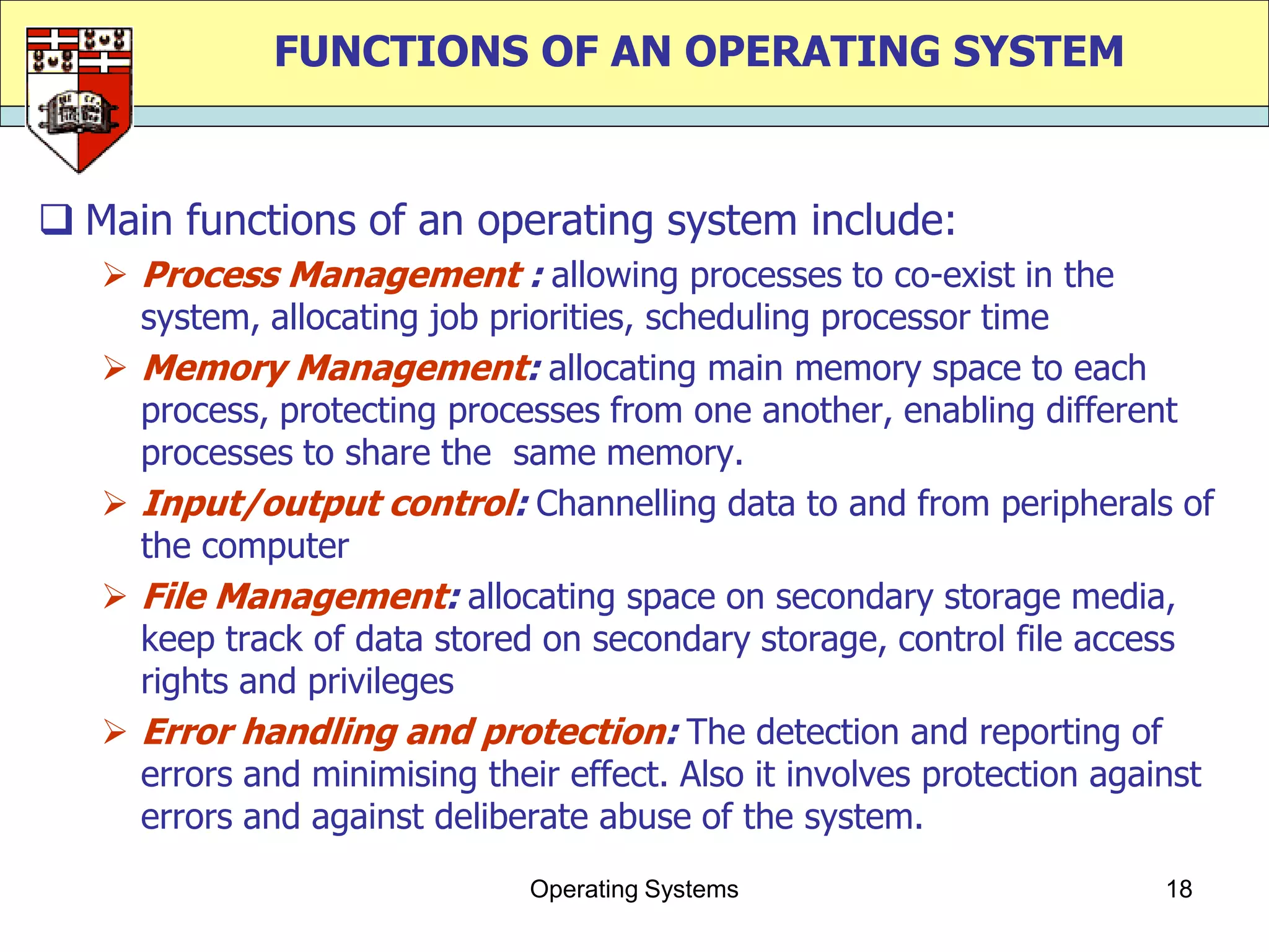 FUNCTIONS OF AN OPERATING SYSTEM


 Main functions of an operating system include:
    Process Management : allowing processes to co-exist in the
     system, allocating job priorities, scheduling processor time
    Memory Management: allocating main memory space to each
     process, protecting processes from one another, enabling different
     processes to share the same memory.
    Input/output control: Channelling data to and from peripherals of
     the computer
    File Management: allocating space on secondary storage media,
     keep track of data stored on secondary storage, control file access
     rights and privileges
    Error handling and protection: The detection and reporting of
     errors and minimising their effect. Also it involves protection against
     errors and against deliberate abuse of the system.
                               Operating Systems                        18
 
