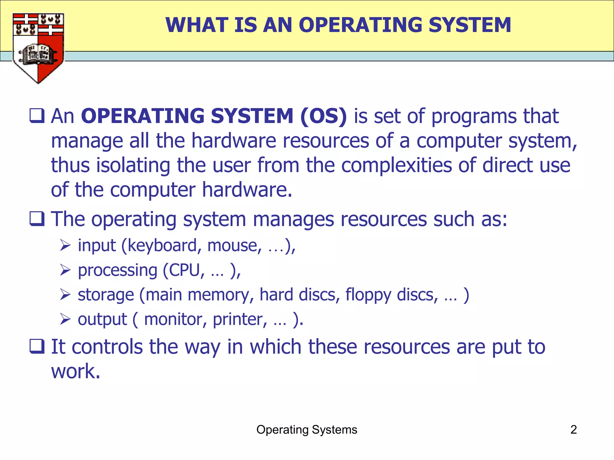 WHAT IS AN OPERATING SYSTEM



 An OPERATING SYSTEM (OS) is set of programs that
  manage all the hardware resources of a computer system,
  thus isolating the user from the complexities of direct use
  of the computer hardware.
 The operating system manages resources such as:
      input (keyboard, mouse, ),
      processing (CPU, … ),
      storage (main memory, hard discs, floppy discs, … )
      output ( monitor, printer, … ).
 It controls the way in which these resources are put to
  work.

                              Operating Systems              2
 
