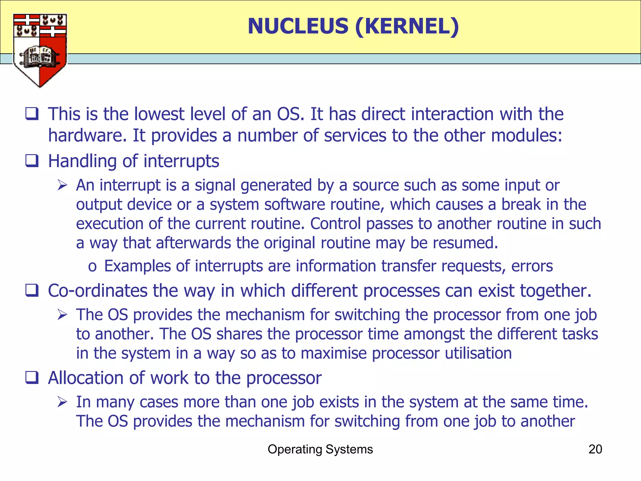 NUCLEUS (KERNEL)



 This is the lowest level of an OS. It has direct interaction with the
  hardware. It provides a number of services to the other modules:
 Handling of interrupts
     An interrupt is a signal generated by a source such as some input or
      output device or a system software routine, which causes a break in the
      execution of the current routine. Control passes to another routine in such
      a way that afterwards the original routine may be resumed.
        o Examples of interrupts are information transfer requests, errors
 Co-ordinates the way in which different processes can exist together.
     The OS provides the mechanism for switching the processor from one job
      to another. The OS shares the processor time amongst the different tasks
      in the system in a way so as to maximise processor utilisation
 Allocation of work to the processor
     In many cases more than one job exists in the system at the same time.
      The OS provides the mechanism for switching from one job to another
                                 Operating Systems                             20
 
