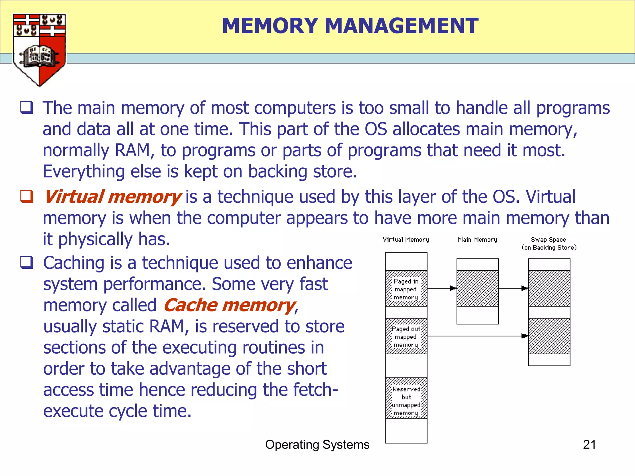 MEMORY MANAGEMENT


 The main memory of most computers is too small to handle all programs
  and data all at one time. This part of the OS allocates main memory,
  normally RAM, to programs or parts of programs that need it most.
  Everything else is kept on backing store.
 Virtual memory is a technique used by this layer of the OS. Virtual
  memory is when the computer appears to have more main memory than
  it physically has.
 Caching is a technique used to enhance
  system performance. Some very fast
  memory called Cache memory,
  usually static RAM, is reserved to store
  sections of the executing routines in
  order to take advantage of the short
  access time hence reducing the fetch-
  execute cycle time.
                             Operating Systems                     21
 