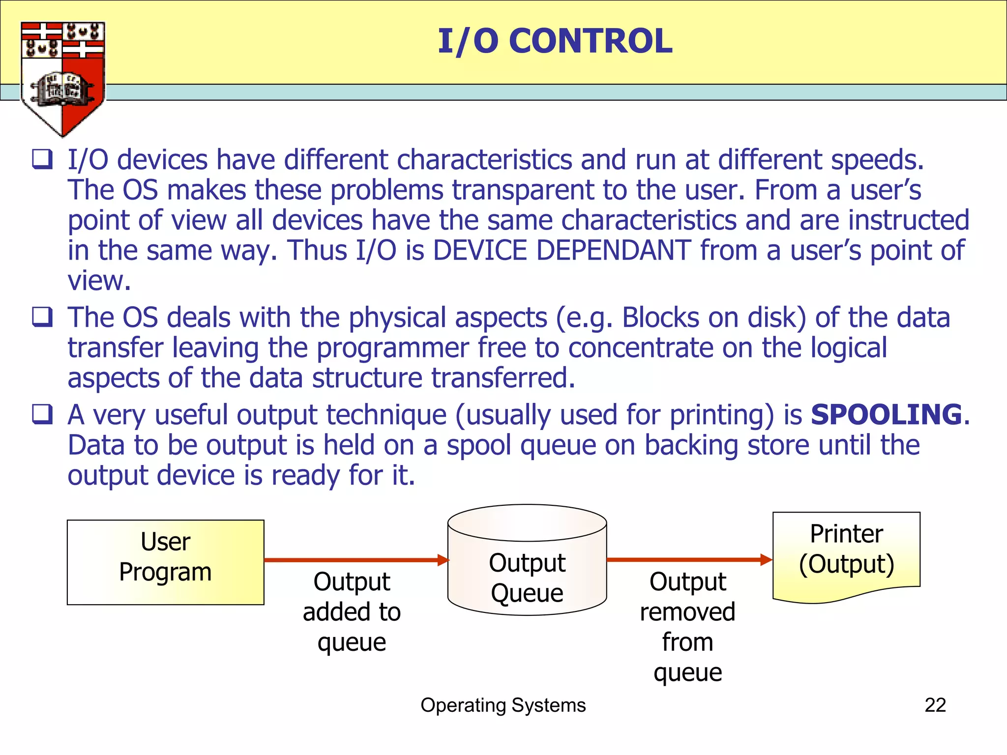 I/O CONTROL


 I/O devices have different characteristics and run at different speeds.
  The OS makes these problems transparent to the user. From a user‟s
  point of view all devices have the same characteristics and are instructed
  in the same way. Thus I/O is DEVICE DEPENDANT from a user‟s point of
  view.
 The OS deals with the physical aspects (e.g. Blocks on disk) of the data
  transfer leaving the programmer free to concentrate on the logical
  aspects of the data structure transferred.
 A very useful output technique (usually used for printing) is SPOOLING.
  Data to be output is held on a spool queue on backing store until the
  output device is ready for it.

         User                                                   Printer
       Program                          Output                 (Output)
                       Output           Queue         Output
                      added to                       removed
                       queue                           from
                                                      queue
                                 Operating Systems                        22
 
