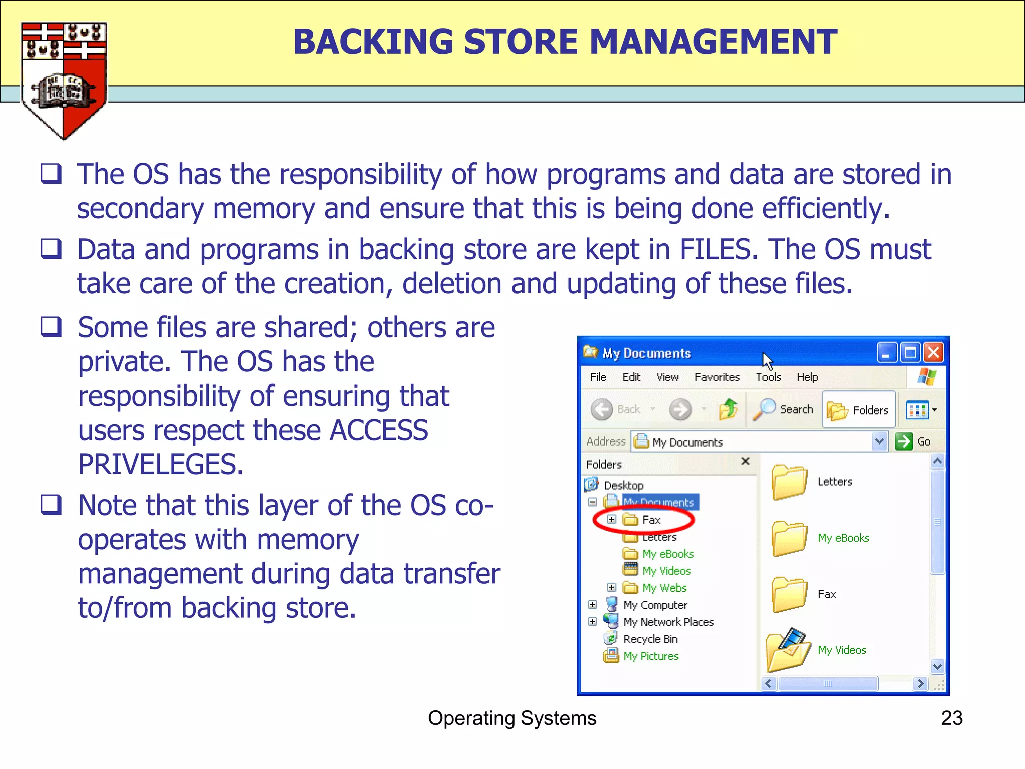BACKING STORE MANAGEMENT


 The OS has the responsibility of how programs and data are stored in
  secondary memory and ensure that this is being done efficiently.
 Data and programs in backing store are kept in FILES. The OS must
  take care of the creation, deletion and updating of these files.
 Some files are shared; others are
  private. The OS has the
  responsibility of ensuring that
  users respect these ACCESS
  PRIVELEGES.
 Note that this layer of the OS co-
  operates with memory
  management during data transfer
  to/from backing store.


                              Operating Systems                      23
 