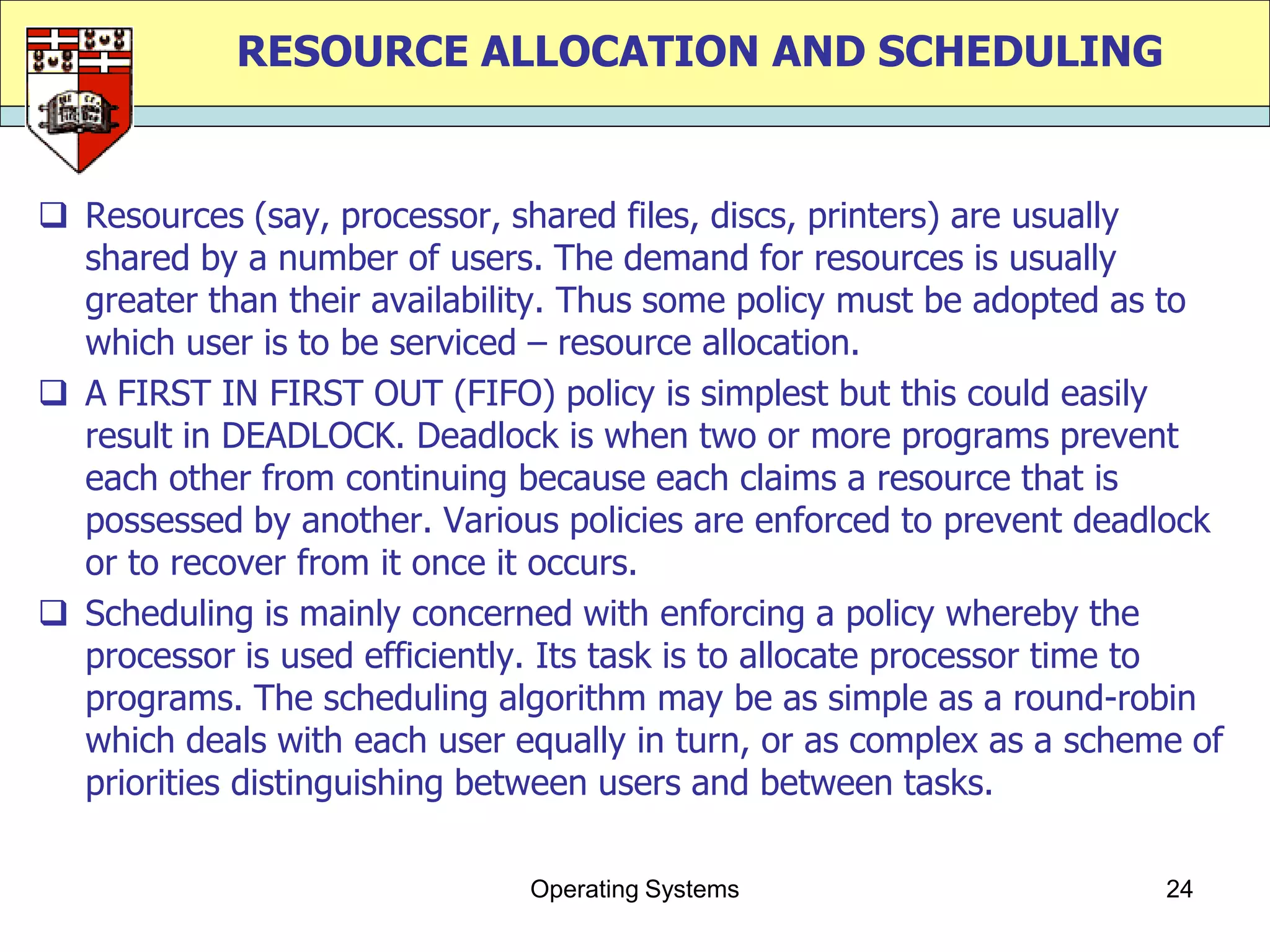 RESOURCE ALLOCATION AND SCHEDULING


 Resources (say, processor, shared files, discs, printers) are usually
  shared by a number of users. The demand for resources is usually
  greater than their availability. Thus some policy must be adopted as to
  which user is to be serviced – resource allocation.
 A FIRST IN FIRST OUT (FIFO) policy is simplest but this could easily
  result in DEADLOCK. Deadlock is when two or more programs prevent
  each other from continuing because each claims a resource that is
  possessed by another. Various policies are enforced to prevent deadlock
  or to recover from it once it occurs.
 Scheduling is mainly concerned with enforcing a policy whereby the
  processor is used efficiently. Its task is to allocate processor time to
  programs. The scheduling algorithm may be as simple as a round-robin
  which deals with each user equally in turn, or as complex as a scheme of
  priorities distinguishing between users and between tasks.

                              Operating Systems                       24
 