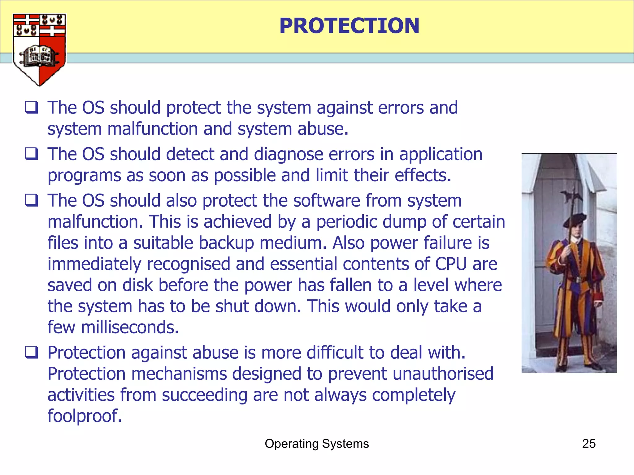 PROTECTION


 The OS should protect the system against errors and
  system malfunction and system abuse.
 The OS should detect and diagnose errors in application
  programs as soon as possible and limit their effects.
 The OS should also protect the software from system
  malfunction. This is achieved by a periodic dump of certain
  files into a suitable backup medium. Also power failure is
  immediately recognised and essential contents of CPU are
  saved on disk before the power has fallen to a level where
  the system has to be shut down. This would only take a
  few milliseconds.
 Protection against abuse is more difficult to deal with.
  Protection mechanisms designed to prevent unauthorised
  activities from succeeding are not always completely
  foolproof.
                              Operating Systems                 25
 
