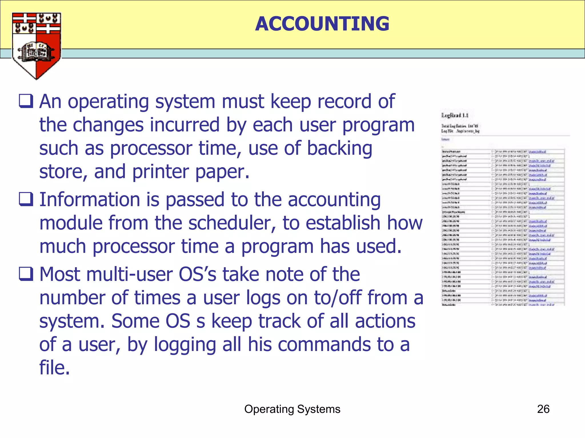 ACCOUNTING


 An operating system must keep record of
  the changes incurred by each user program
  such as processor time, use of backing
  store, and printer paper.
 Information is passed to the accounting
  module from the scheduler, to establish how
  much processor time a program has used.
 Most multi-user OS‟s take note of the
  number of times a user logs on to/off from a
  system. Some OS s keep track of all actions
  of a user, by logging all his commands to a
  file.
                         Operating Systems       26
 