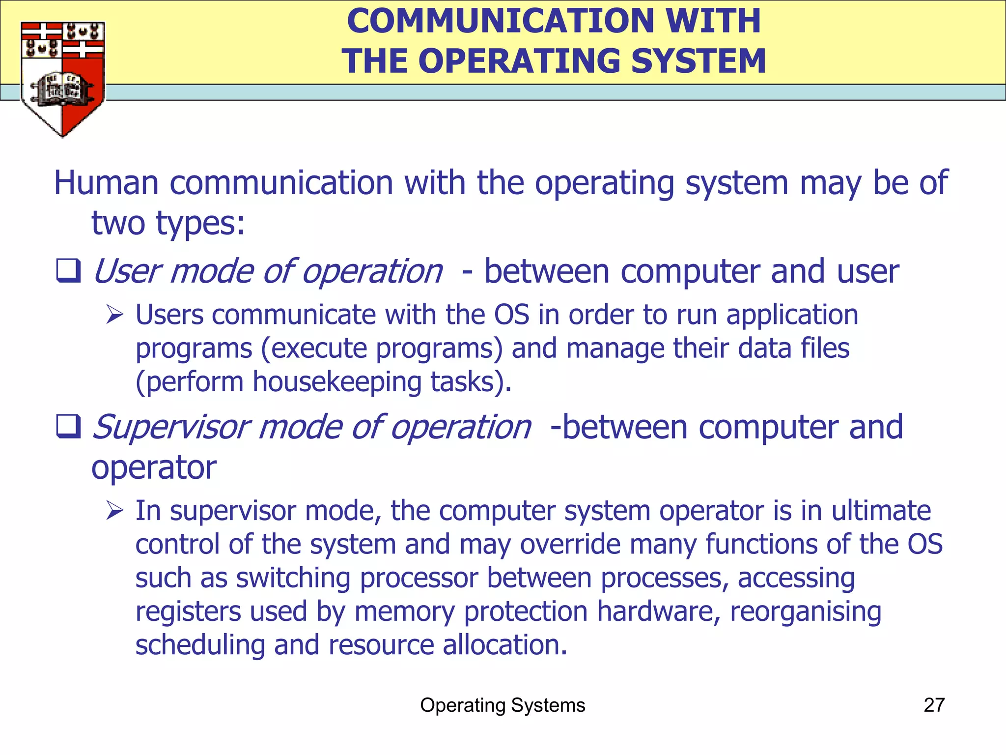 COMMUNICATION WITH
                     THE OPERATING SYSTEM


Human communication with the operating system may be of
  two types:
 User mode of operation - between computer and user
    Users communicate with the OS in order to run application
     programs (execute programs) and manage their data files
     (perform housekeeping tasks).
 Supervisor mode of operation -between computer and
  operator
    In supervisor mode, the computer system operator is in ultimate
     control of the system and may override many functions of the OS
     such as switching processor between processes, accessing
     registers used by memory protection hardware, reorganising
     scheduling and resource allocation.

                           Operating Systems                      27
 