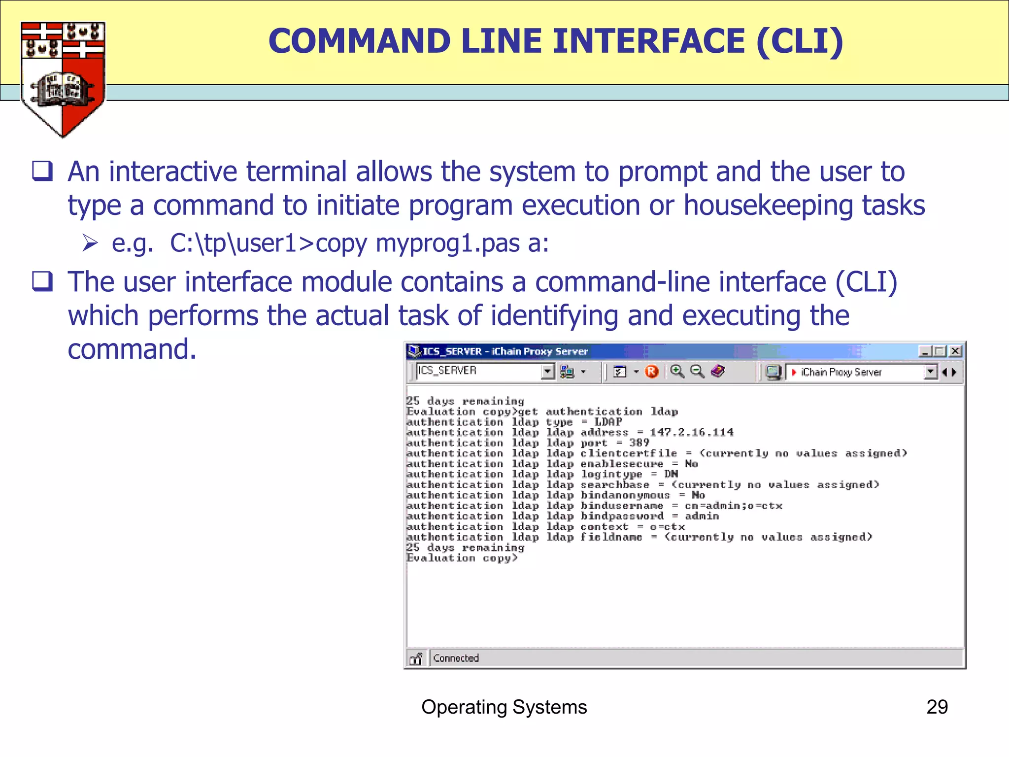 COMMAND LINE INTERFACE (CLI)


 An interactive terminal allows the system to prompt and the user to
  type a command to initiate program execution or housekeeping tasks
    e.g. C:tpuser1>copy myprog1.pas a:
 The user interface module contains a command-line interface (CLI)
  which performs the actual task of identifying and executing the
  command.




                              Operating Systems                         29
 