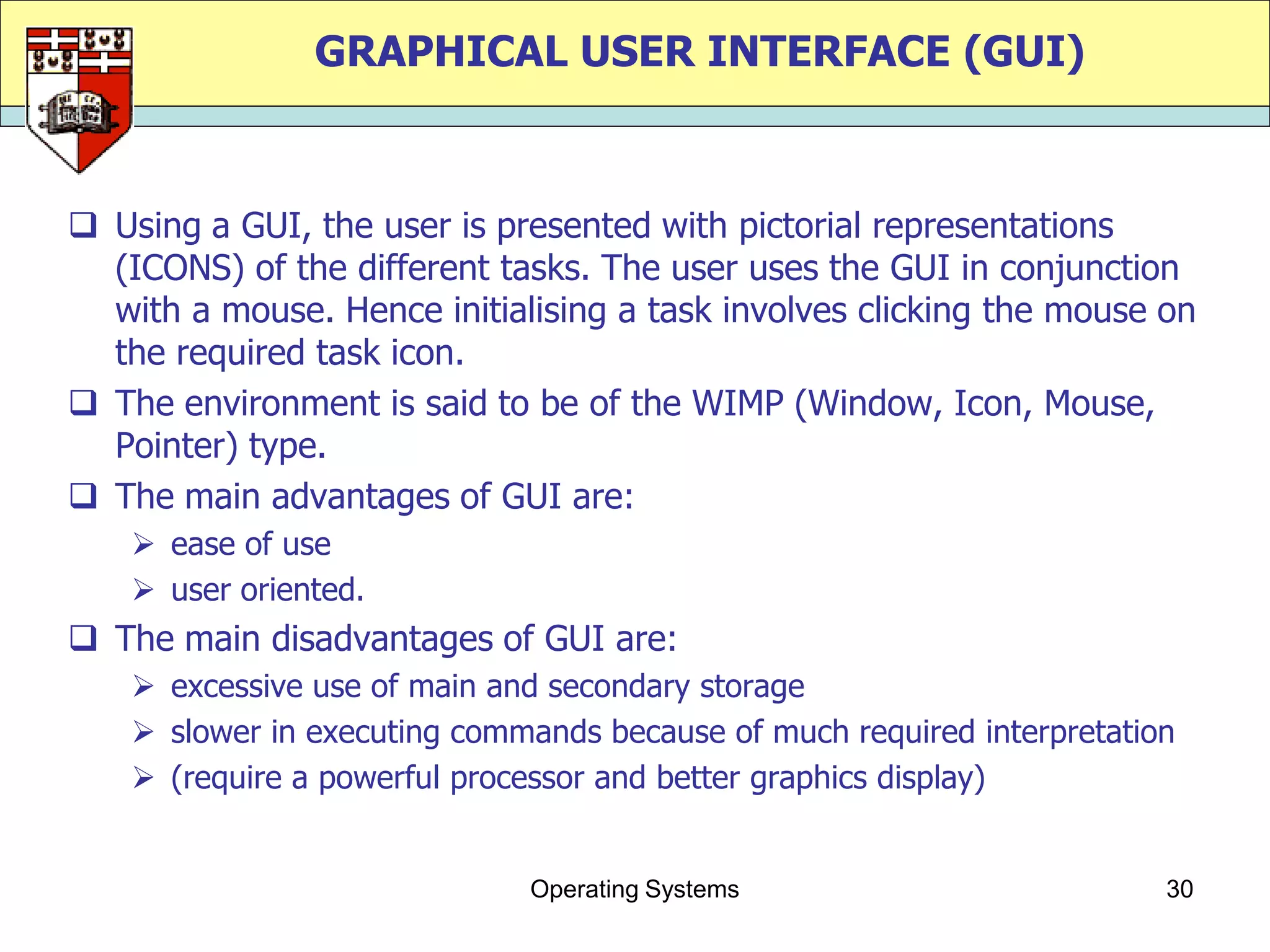 GRAPHICAL USER INTERFACE (GUI)



 Using a GUI, the user is presented with pictorial representations
  (ICONS) of the different tasks. The user uses the GUI in conjunction
  with a mouse. Hence initialising a task involves clicking the mouse on
  the required task icon.
 The environment is said to be of the WIMP (Window, Icon, Mouse,
  Pointer) type.
 The main advantages of GUI are:
     ease of use
     user oriented.
 The main disadvantages of GUI are:
     excessive use of main and secondary storage
     slower in executing commands because of much required interpretation
     (require a powerful processor and better graphics display)


                              Operating Systems                          30
 