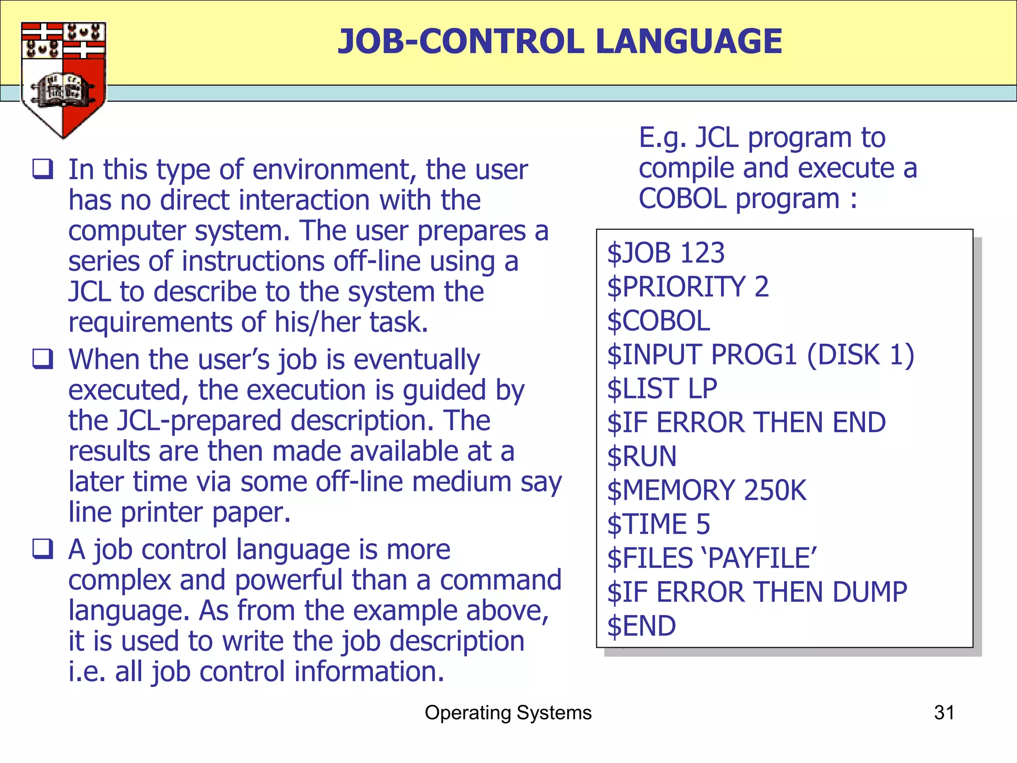 JOB-CONTROL LANGUAGE

                                                    E.g. JCL program to
 In this type of environment, the user             compile and execute a
  has no direct interaction with the                COBOL program :
  computer system. The user prepares a
  series of instructions off-line using a         $JOB 123
  JCL to describe to the system the               $PRIORITY 2
  requirements of his/her task.                   $COBOL
 When the user‟s job is eventually               $INPUT PROG1 (DISK 1)
  executed, the execution is guided by            $LIST LP
  the JCL-prepared description. The               $IF ERROR THEN END
  results are then made available at a            $RUN
  later time via some off-line medium say         $MEMORY 250K
  line printer paper.                             $TIME 5
 A job control language is more                  $FILES „PAYFILE‟
  complex and powerful than a command             $IF ERROR THEN DUMP
  language. As from the example above,
                                                  $END
  it is used to write the job description
  i.e. all job control information.
                              Operating Systems                             31
 