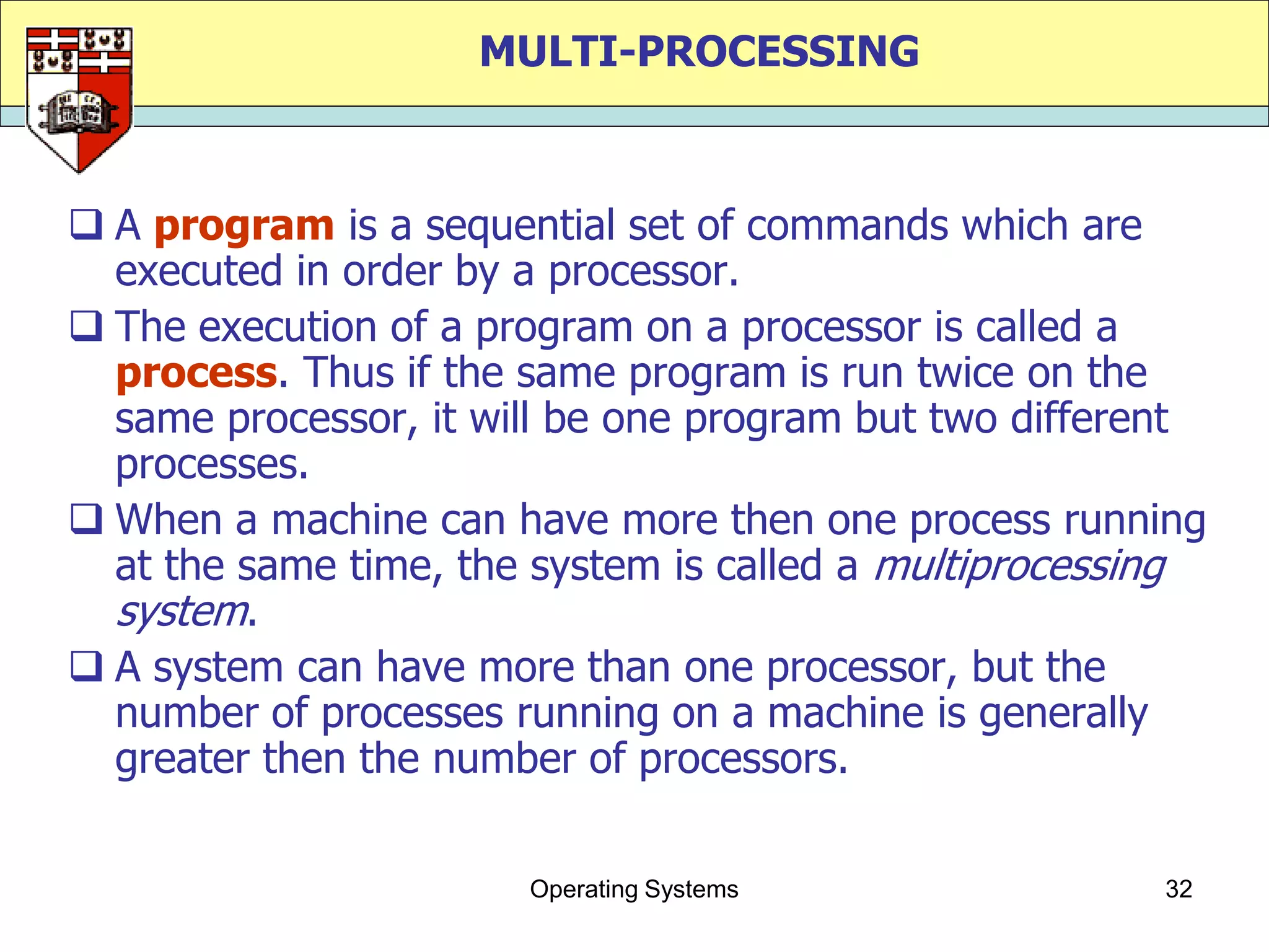 MULTI-PROCESSING



 A program is a sequential set of commands which are
  executed in order by a processor.
 The execution of a program on a processor is called a
  process. Thus if the same program is run twice on the
  same processor, it will be one program but two different
  processes.
 When a machine can have more then one process running
  at the same time, the system is called a multiprocessing
  system.
 A system can have more than one processor, but the
  number of processes running on a machine is generally
  greater then the number of processors.

                       Operating Systems               32
 