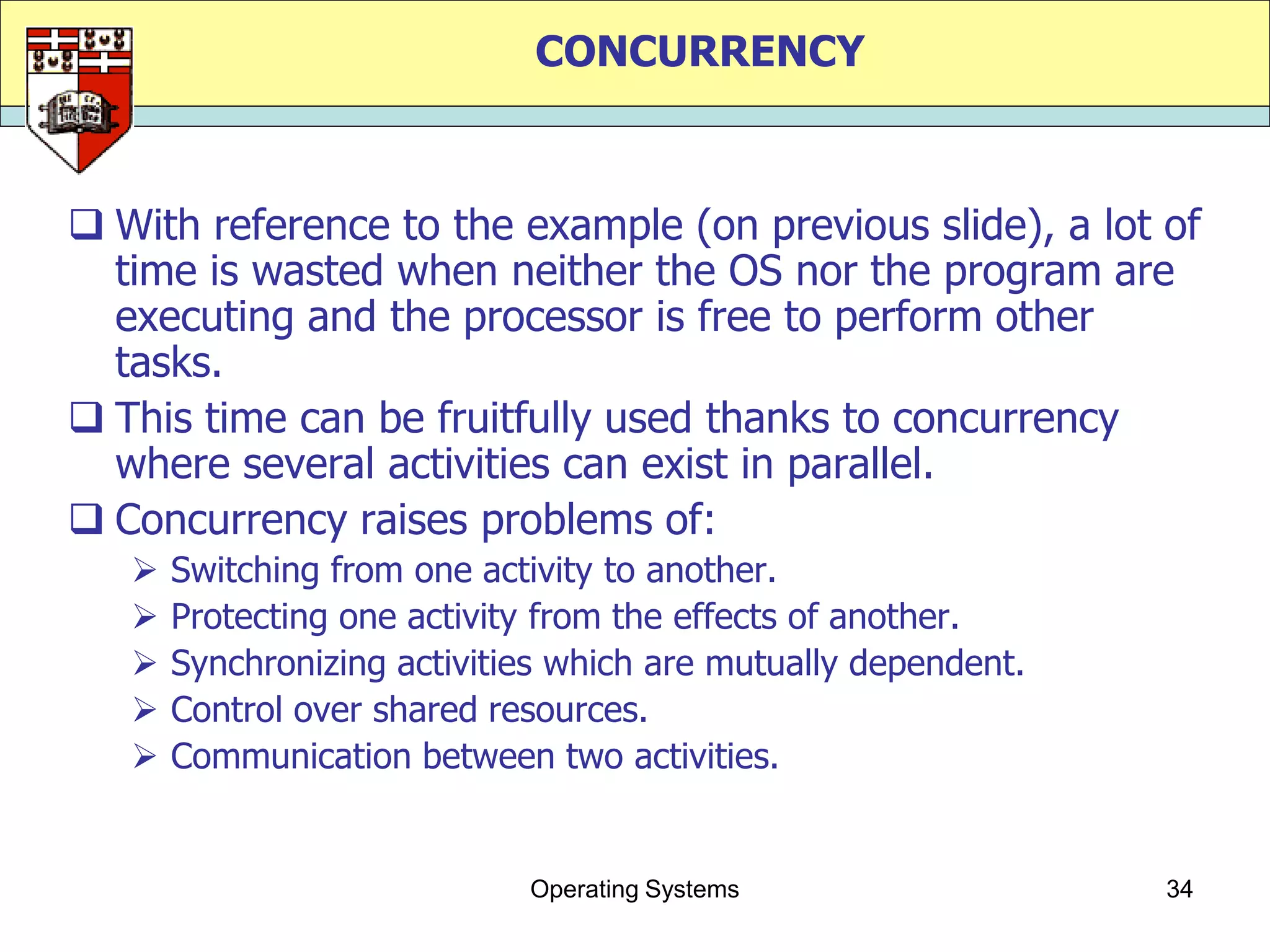 CONCURRENCY



 With reference to the example (on previous slide), a lot of
  time is wasted when neither the OS nor the program are
  executing and the processor is free to perform other
  tasks.
 This time can be fruitfully used thanks to concurrency
  where several activities can exist in parallel.
 Concurrency raises problems of:
      Switching from one activity to another.
      Protecting one activity from the effects of another.
      Synchronizing activities which are mutually dependent.
      Control over shared resources.
      Communication between two activities.


                             Operating Systems                  34
 