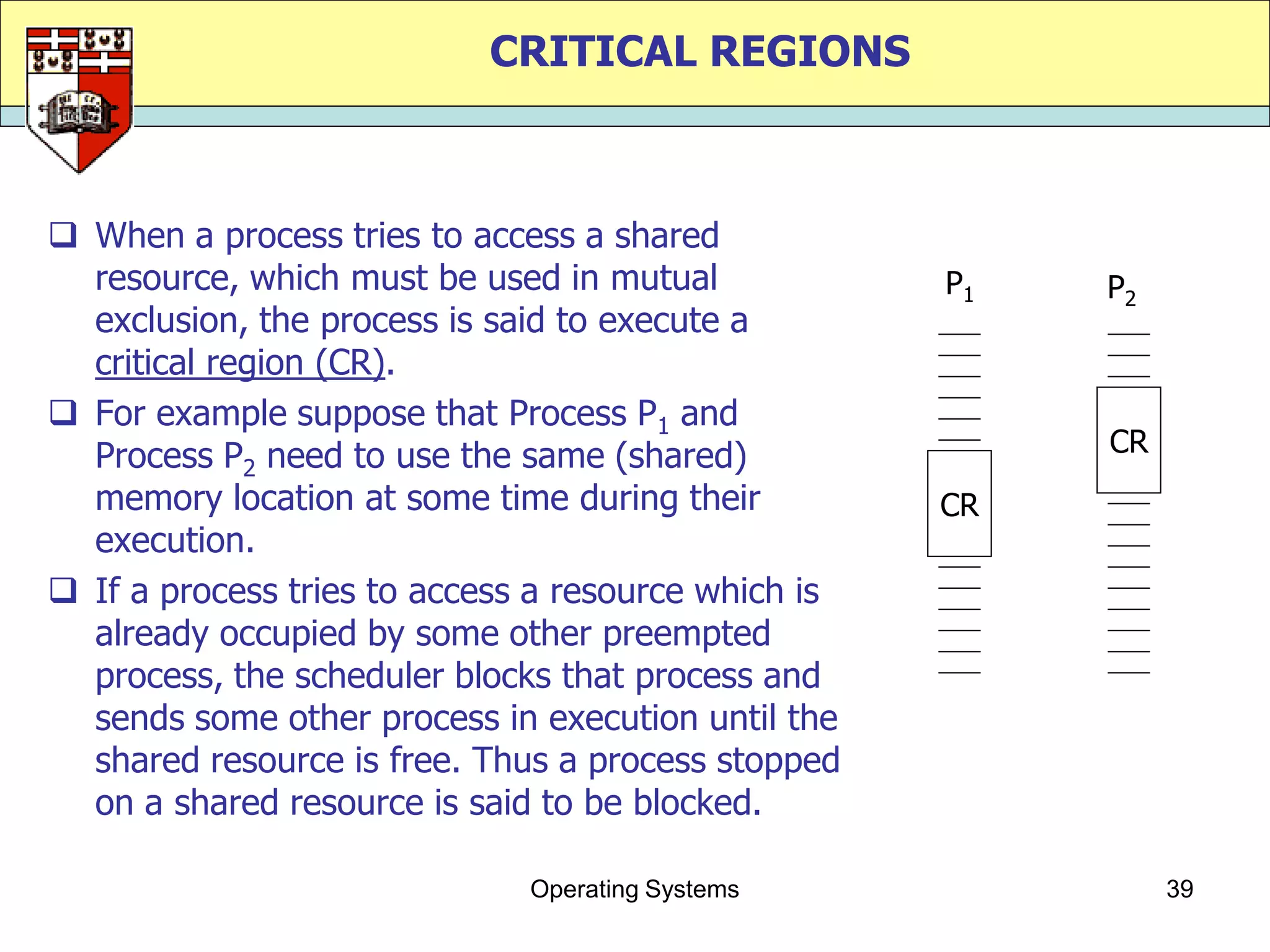 CRITICAL REGIONS



 When a process tries to access a shared
  resource, which must be used in mutual             P1   P2
  exclusion, the process is said to execute a
  critical region (CR).
 For example suppose that Process P1 and
  Process P2 need to use the same (shared)                CR
  memory location at some time during their          CR
  execution.
 If a process tries to access a resource which is
  already occupied by some other preempted
  process, the scheduler blocks that process and
  sends some other process in execution until the
  shared resource is free. Thus a process stopped
  on a shared resource is said to be blocked.

                              Operating Systems                39
 