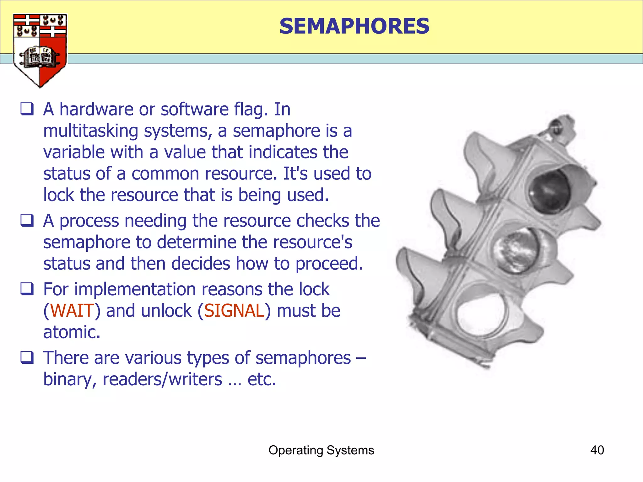 SEMAPHORES


 A hardware or software flag. In
  multitasking systems, a semaphore is a
  variable with a value that indicates the
  status of a common resource. It's used to
  lock the resource that is being used.
 A process needing the resource checks the
  semaphore to determine the resource's
  status and then decides how to proceed.
 For implementation reasons the lock
  (WAIT) and unlock (SIGNAL) must be
  atomic.
 There are various types of semaphores –
  binary, readers/writers … etc.


                             Operating Systems   40
 