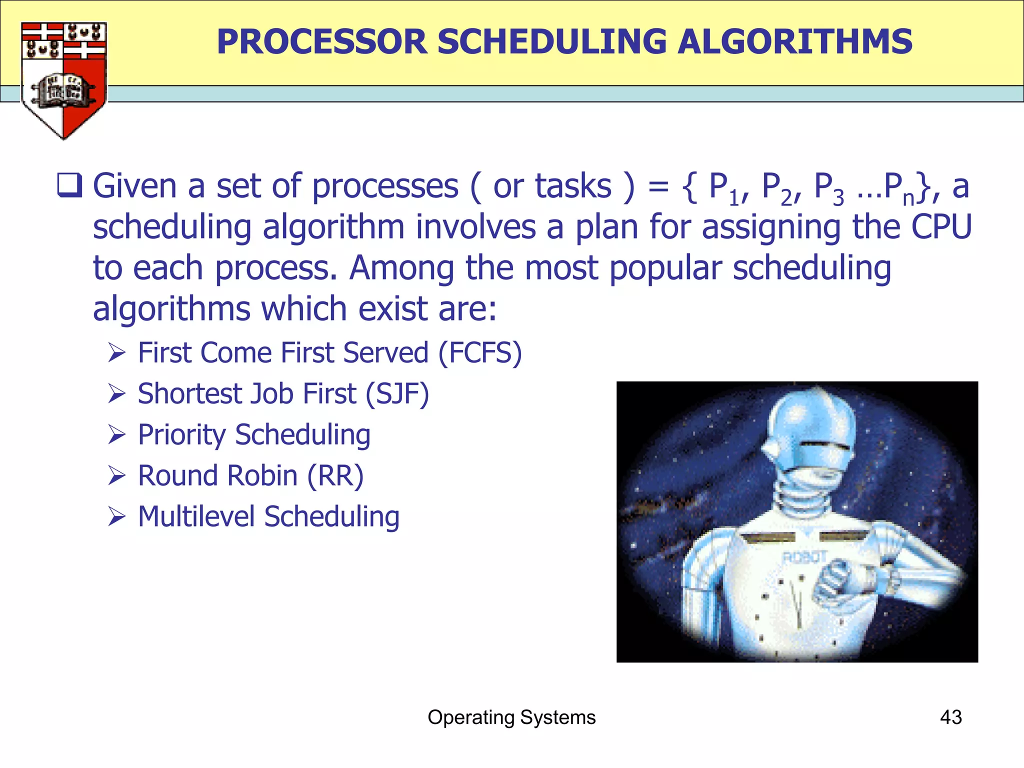 PROCESSOR SCHEDULING ALGORITHMS



 Given a set of processes ( or tasks ) = { P1, P2, P3 …Pn}, a
  scheduling algorithm involves a plan for assigning the CPU
  to each process. Among the most popular scheduling
  algorithms which exist are:
      First Come First Served (FCFS)
      Shortest Job First (SJF)
      Priority Scheduling
      Round Robin (RR)
      Multilevel Scheduling




                             Operating Systems             43
 